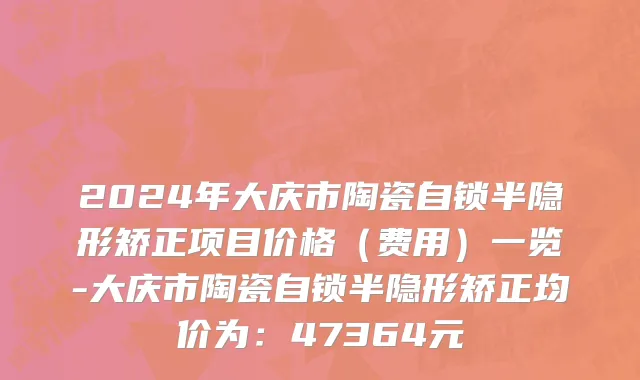 2024年大庆市陶瓷自锁半隐形矫正项目价格（费用）一览-大庆市陶瓷自锁半隐形矫正均价为：47364元