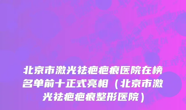 北京市激光祛疤疤痕医院在榜名单前十正式亮相（北京市激光祛疤疤痕整形医院）