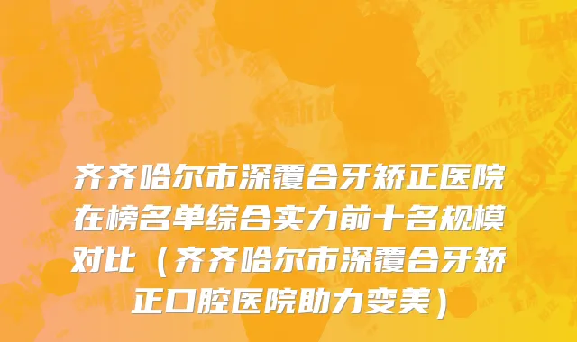 齐齐哈尔市深覆合牙矫正医院在榜名单综合实力前十名规模对比（齐齐哈尔市深覆合牙矫正口腔医院助力变美）