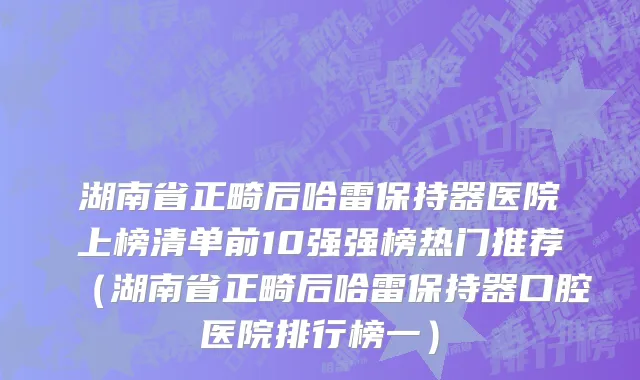 湖南省正畸后哈雷保持器医院上榜清单前10强强榜热门推荐（湖南省正畸后哈雷保持器口腔医院排行榜一）