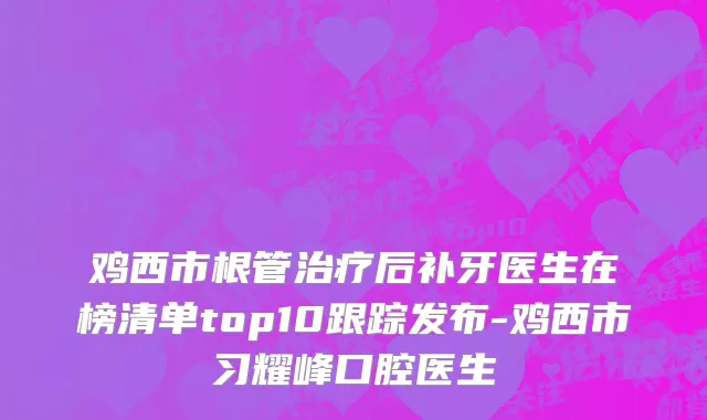 鸡西市根管治疗后补牙医生在榜清单top10跟踪发布-鸡西市习耀峰口腔医生