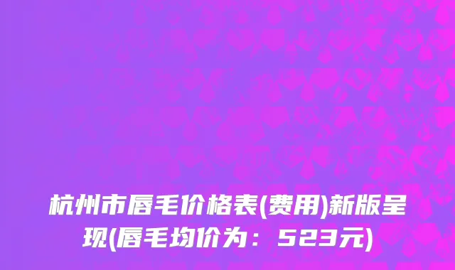 杭州市唇毛价格表(费用)新版呈现(唇毛均价为：523元)