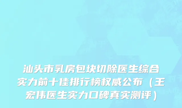 汕头市乳房包块切除医生综合实力前十佳排行榜权威公布（王宏伟医生实力口碑真实测评）