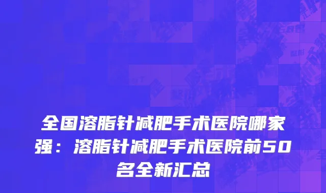 全国溶脂针减肥手术医院哪家强：溶脂针减肥手术医院前50名全新汇总