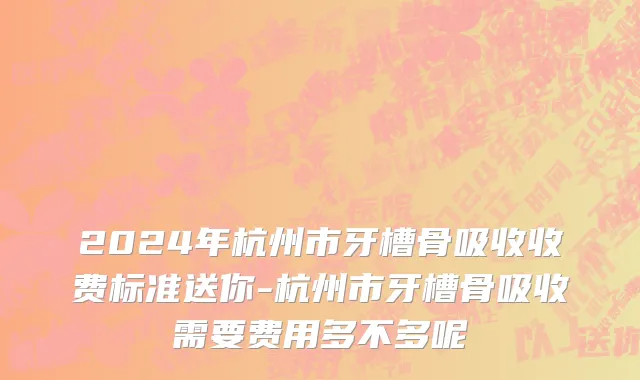 2024年杭州市牙槽骨吸收收费标准送你-杭州市牙槽骨吸收需要费用多不多呢