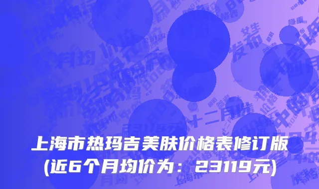 上海市热玛吉美肤价格表修订版(近6个月均价为：23119元)