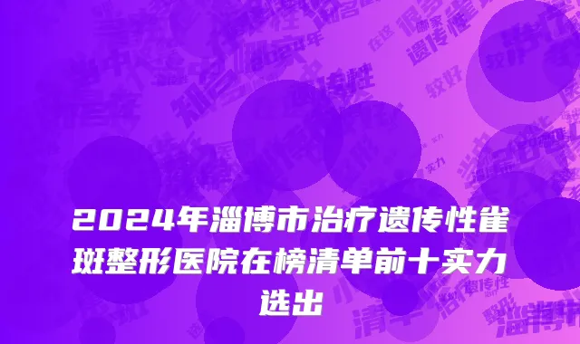 2024年淄博市治疗遗传性雀斑整形医院在榜清单前十实力选出