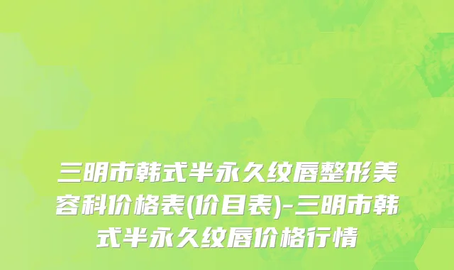 三明市韩式半永久纹唇整形美容科价格表(价目表)-三明市韩式半永久纹唇价格行情