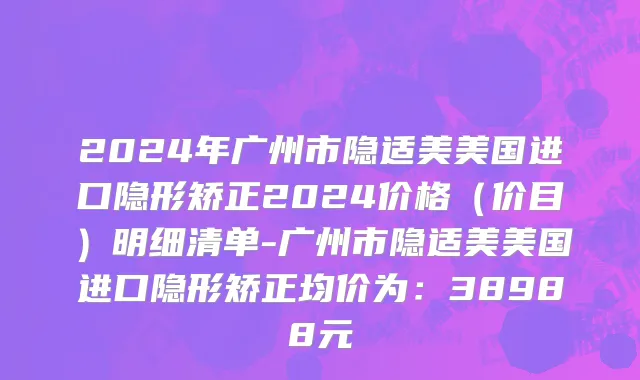 2024年广州市隐适美美国进口隐形矫正2024价格（价目）明细清单-广州市隐适美美国进口隐形矫正均价为：38988元
