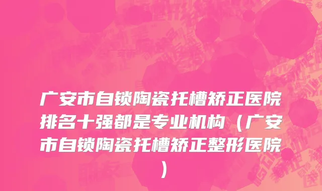 广安市自锁陶瓷托槽矫正医院排名十强都是专业机构（广安市自锁陶瓷托槽矫正整形医院）