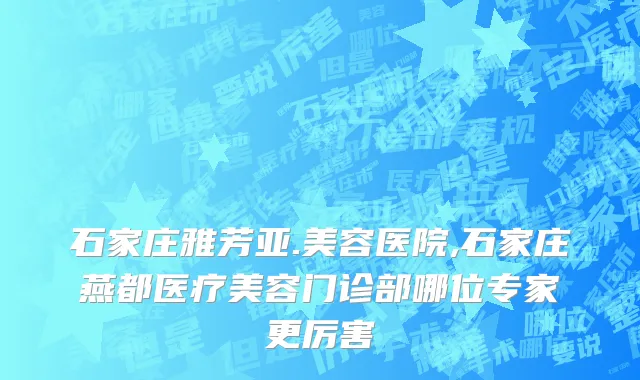 石家庄雅芳亚.美容医院,石家庄燕都医疗美容门诊部哪位专家更厉害