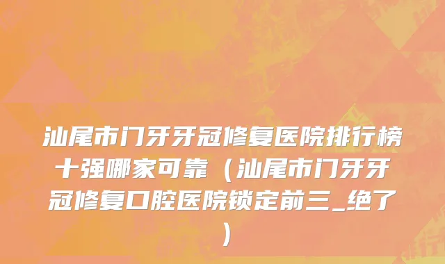 汕尾市门牙牙冠修复医院排行榜十强哪家可靠（汕尾市门牙牙冠修复口腔医院锁定前三_绝了）