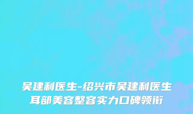 吴建利医生-绍兴市吴建利医生耳部美容整容实力口碑领衔