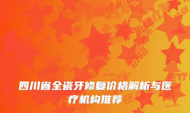 四川省全瓷牙修复价格解析与医疗机构推荐