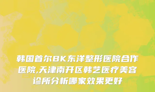 韩国首尔BK东洋整形医院合作医院,天津南开区韩艺医疗美容诊所分析哪家效果更好