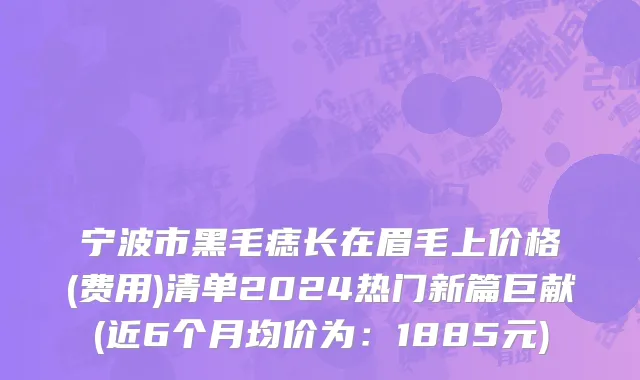 宁波市黑毛痣长在眉毛上价格(费用)清单2024热门新篇巨献(近6个月均价为：1885元)