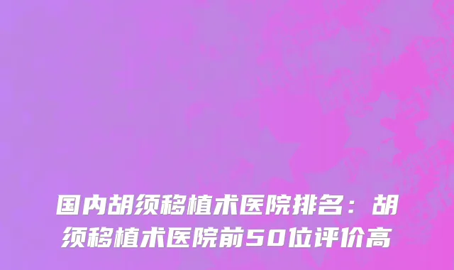 国内胡须移植术医院排名：胡须移植术医院前50位评价高