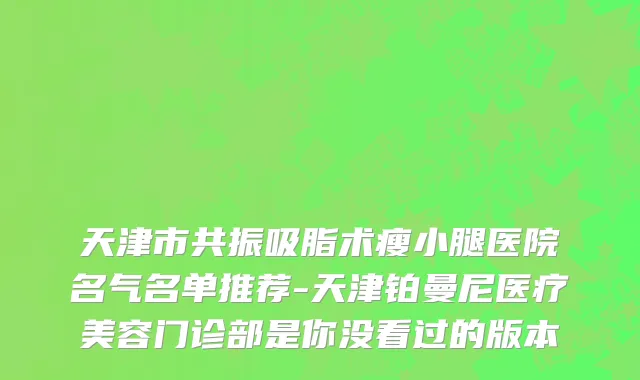 天津市共振吸脂术瘦小腿医院名气名单推荐-天津铂曼尼医疗美容门诊部是你没看过的版本
