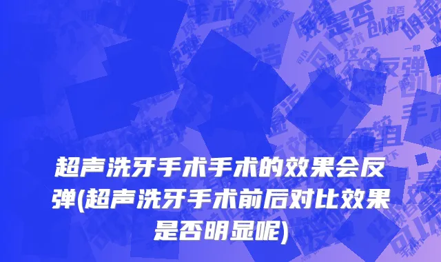 超声洗牙手术手术的效果会反弹(超声洗牙手术前后对比效果是否明显呢)