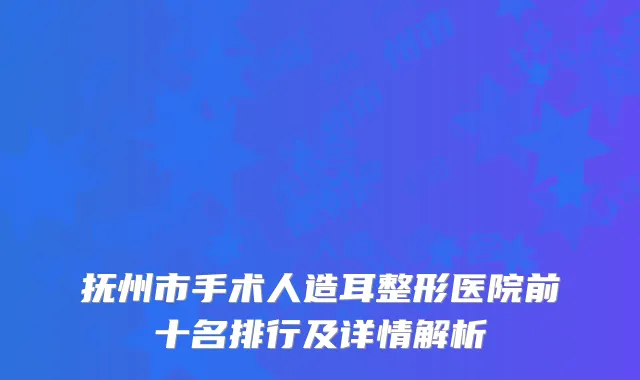 抚州市手术人造耳整形医院前十名排行及详情解析