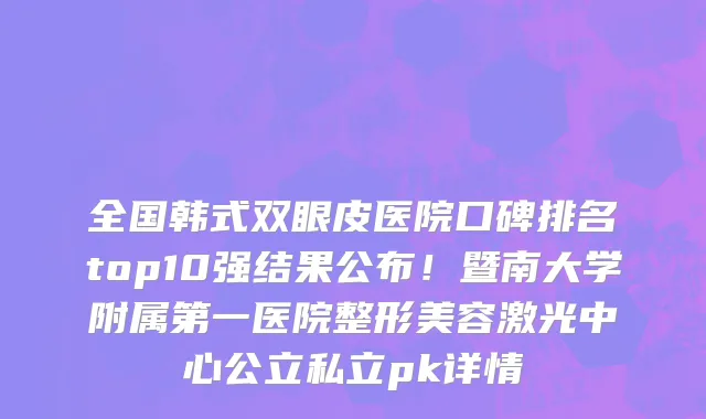 全国韩式双眼皮医院口碑排名top10强结果公布!暨南大学附属第一医院整形美容激光中心公立私立pk详情