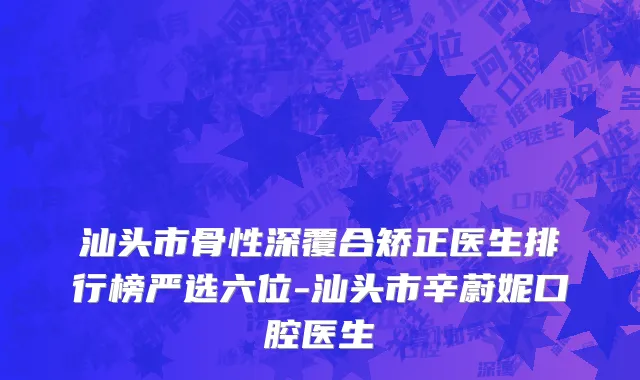 汕头市骨性深覆合矫正医生排行榜严选六位-汕头市辛蔚妮口腔医生