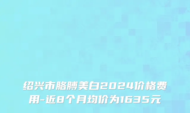 绍兴市胳膊美白2024价格费用-近8个月均价为1635元