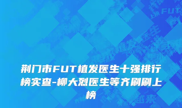 荆门市FUT植发医生十强排行榜实查-柳大烈医生等齐刷刷上榜
