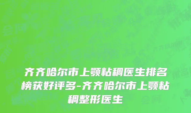 齐齐哈尔市上颚粘稠医生排名榜获好评多-齐齐哈尔市上颚粘稠整形医生