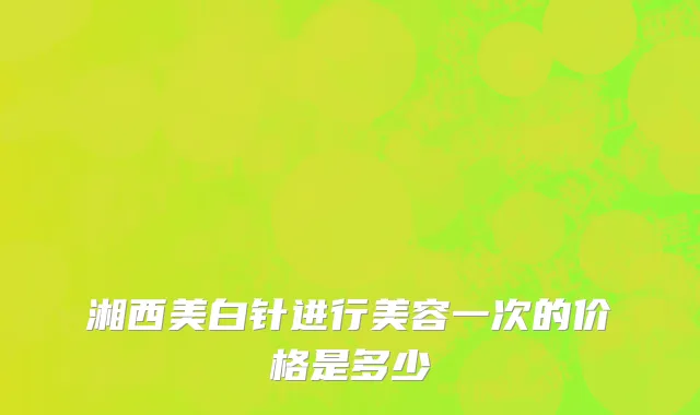 湘西美白针进行美容一次的价格是多少