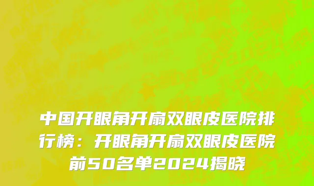 中国开眼角开扇双眼皮医院排行榜：开眼角开扇双眼皮医院前50名单2024揭晓
