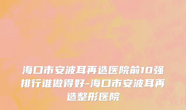 海口市安波耳再造医院前10强排行谁做得好-海口市安波耳再造整形医院