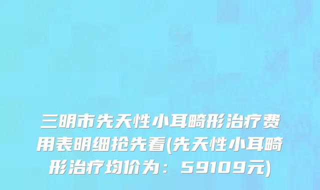 三明市先天性小耳畸形治疗费用表明细抢先看(先天性小耳畸形治疗均价为：59109元)