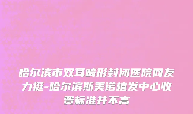 哈尔滨市双耳畸形封闭医院网友力挺-哈尔滨斯美诺植发中心收费标准并不高