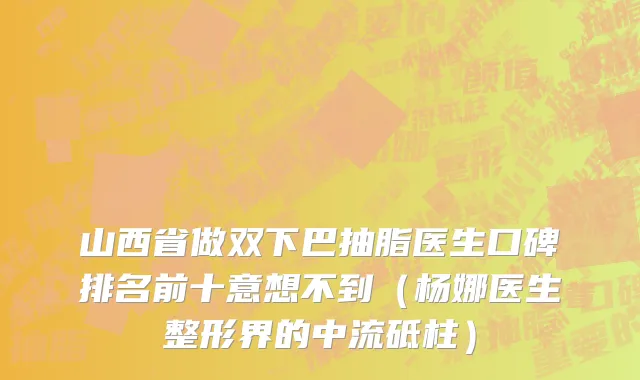 山西省做双下巴抽脂医生口碑排名前十意想不到（杨娜医生整形界的中流砥柱）