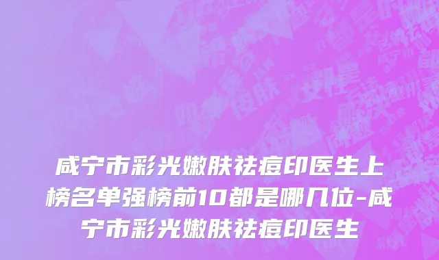 咸宁市彩光嫩肤祛痘印医生上榜名单强榜前10都是哪几位-咸宁市彩光嫩肤祛痘印医生