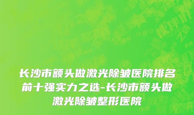 长沙市额头做激光除皱医院排名前十强实力之选-长沙市额头做激光除皱整形医院