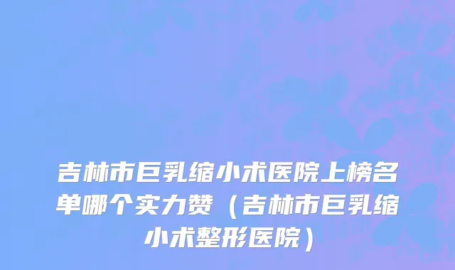 吉林市巨乳缩小术医院上榜名单哪个实力赞（吉林市巨乳缩小术整形医院）