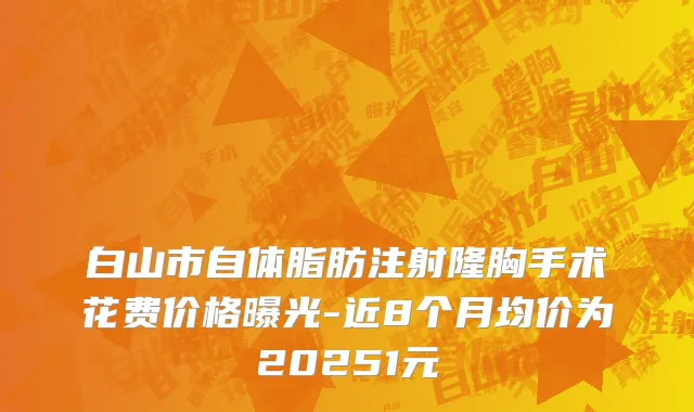 白山市自体脂肪注射隆胸手术花费价格曝光-近8个月均价为20251元
