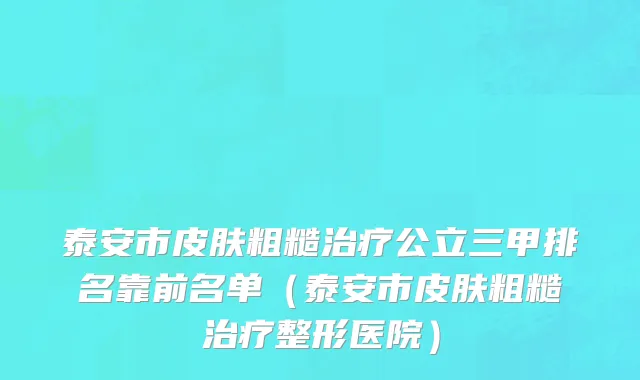 泰安市皮肤粗糙治疗公立三甲排名靠前名单（泰安市皮肤粗糙治疗整形医院）
