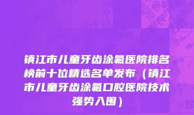 镇江市儿童牙齿涂氟医院排名榜前十位精选名单发布（镇江市儿童牙齿涂氟口腔医院技术强势入围）