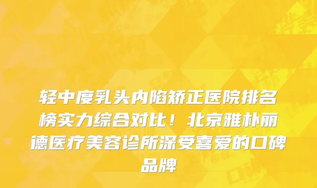 轻中度乳头内陷矫正医院排名榜实力综合对比!北京雅朴丽德医疗美容诊所深受喜爱的口碑品牌