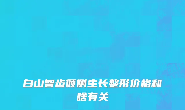白山智齿倾侧生长整形价格和啥有关