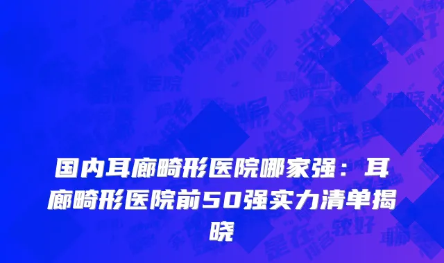 国内耳廊畸形医院哪家强：耳廊畸形医院前50强实力清单揭晓