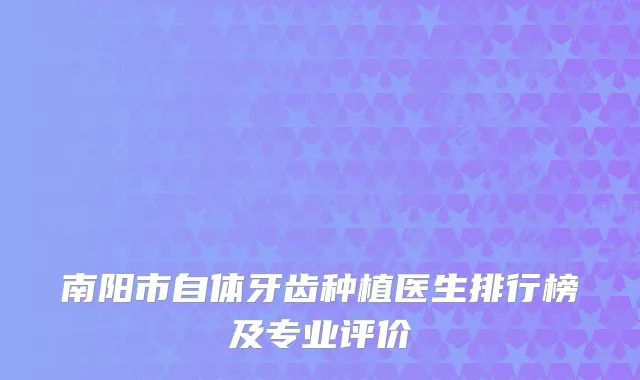 南阳市自体牙齿种植医生排行榜及专业评价