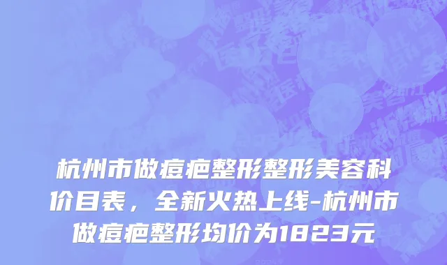 杭州市做痘疤整形整形美容科价目表，全新火热上线-杭州市做痘疤整形均价为1823元