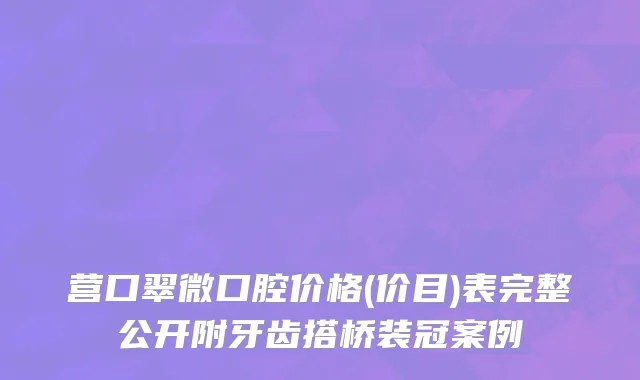 营口翠微口腔价格(价目)表完整公开附牙齿搭桥装冠案例