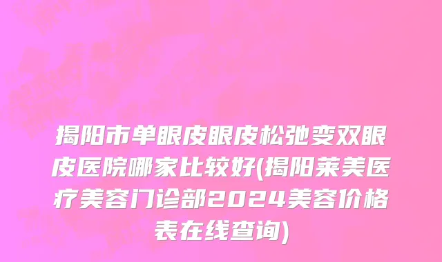 揭阳市单眼皮眼皮松弛变双眼皮医院哪家比较好(揭阳莱美医疗美容门诊部2024美容价格表在线查询)