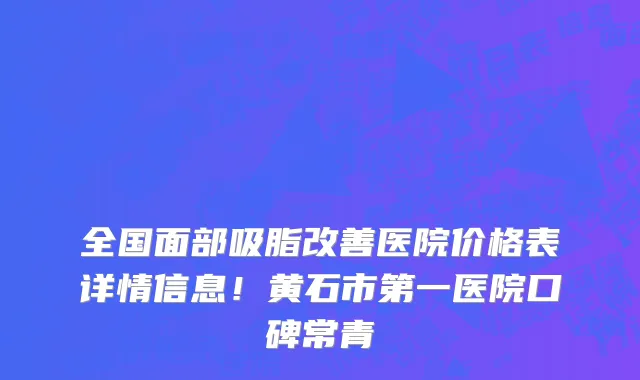 全国面部吸脂改善医院价格表详情信息！黄石市第一医院口碑常青