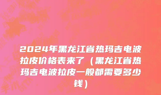 2024年黑龙江省热玛吉电波拉皮价格表来了（黑龙江省热玛吉电波拉皮一般都需要多少钱）